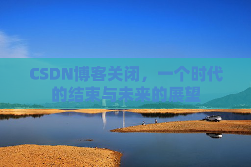 CSDN博客关闭，一个时代的结束与未来的展望